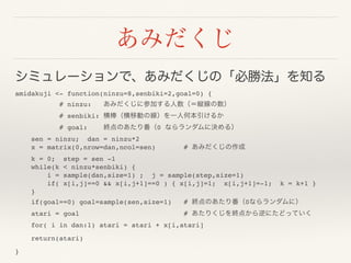 あみだくじ
シミュレーションで、あみだくじの「必勝法」を知る
amidakuji <- function(ninzu=8,senbiki=2,goal=0) {
# ninzu: あみだくじに参加する人数（＝縦線の数）
# senbiki: 横棒（横移動の線）を一人何本引けるか
# goal: 終点のあたり番（0 ならランダムに決める）
sen = ninzu; dan = ninzu*2
x = matrix(0,nrow=dan,ncol=sen) # あみだくじの作成
k = 0; step = sen -1
while(k < ninzu*senbiki) {
i = sample(dan,size=1) ; j = sample(step,size=1)
if( x[i,j]==0 && x[i,j+1]==0 ) { x[i,j]=1; x[i,j+1]=-1; k = k+1 }
}
if(goal==0) goal=sample(sen,size=1) # 終点のあたり番（0ならランダムに）
atari = goal              # あたりくじを終点から逆にたどっていく
for( i in dan:1) atari = atari + x[i,atari]
return(atari)
}
 