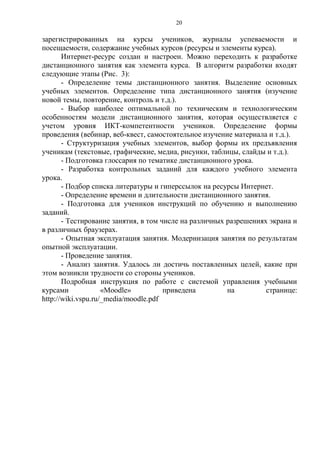 20
зарегистрированных на курсы учеников, журналы успеваемости и
посещаемости, содержание учебных курсов (ресурсы и элементы курса).
Интернет-ресурс создан и настроен. Можно переходить к разработке
дистанционного занятия как элемента курса. В алгоритм разработки входят
следующие этапы (Рис. 3):
- Определение темы дистанционного занятия. Выделение основных
учебных элементов. Определение типа дистанционного занятия (изучение
новой темы, повторение, контроль и т.д.).
- Выбор наиболее оптимальной по техническим и технологическим
особенностям модели дистанционного занятия, которая осуществляется с
учетом уровня ИКТ-компетентности учеников. Определение формы
проведения (вебинар, веб-квест, самостоятельное изучение материала и т.д.).
- Структуризация учебных элементов, выбор формы их предъявления
ученикам (текстовые, графические, медиа, рисунки, таблицы, слайды и т.д.).
- Подготовка глоссария по тематике дистанционного урока.
- Разработка контрольных заданий для каждого учебного элемента
урока.
- Подбор списка литературы и гиперссылок на ресурсы Интернет.
- Определение времени и длительности дистанционного занятия.
- Подготовка для учеников инструкций по обучению и выполнению
заданий.
- Тестирование занятия, в том числе на различных разрешениях экрана и
в различных браузерах.
- Опытная эксплуатация занятия. Модернизация занятия по результатам
опытной эксплуатации.
- Проведение занятия.
- Анализ занятия. Удалось ли достичь поставленных целей, какие при
этом возникли трудности со стороны учеников.
Подробная инструкция по работе с системой управления учебными
курсами «Moodle» приведена на странице:
http://wiki.vspu.ru/_media/moodle.pdf
 