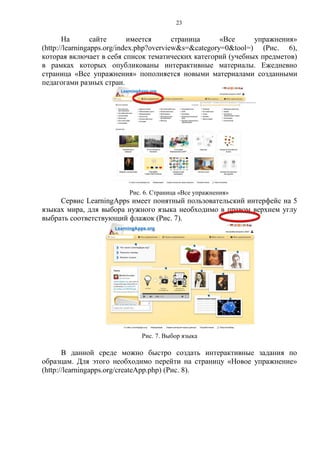 23
На сайте имеется страница «Все упражнения»
(http://learningapps.org/index.php?overview&s=&category=0&tool=) (Рис. 6),
которая включает в себя список тематических категорий (учебных предметов)
в рамках которых опубликованы интерактивные материалы. Ежедневно
страница «Все упражнения» пополняется новыми материалами созданными
педагогами разных стран.
Рис. 6. Страница «Все упражнения»
Сервис LearningApps имеет понятный пользовательский интерфейс на 5
языках мира, для выбора нужного языка необходимо в правом верхнем углу
выбрать соответствующий флажок (Рис. 7).
Рис. 7. Выбор языка
В данной среде можно быстро создать интерактивные задания по
образцам. Для этого необходимо перейти на страницу «Новое упражнение»
(http://learningapps.org/createApp.php) (Рис. 8).
 