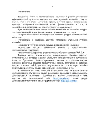 26
Заключение
Внедрение системы дистанционного обучения в рамках реализации
образовательной программы школы - шаг очень нужный и важный и, хотя, на
первом этапе это очень затратный проект, с точки зрения человеческого
фактора, материально-технической базы, финансирования и т.д., в
дальнейшем использовании он принесет значительную выгоду.
При прохождении всех этапов данной разработки по созданию ресурса
дистанционного обучения мы приходим к следующим результатам:
-выбрана необходимая платформа для создания ресурса дистанционного
обучения;
-установлена и настроена система управления учебными курсами
«Moodle»;
-создана структурная модель ресурса дистанционного обучения;
-предложена методика проведения занятия с использованием
дистанционных технологий;
- включены в содержание дистанционного обучения сервисы Web 2.0.
Подводя итоги, можно сказать, дистанционное обучение выводит
образовательный процесс за рамки урока, что неизменно ведет к улучшению
качества образования. Ученик продолжает учиться за пределами школы,
выполняя различные проекты, решая учебные задачи. Причем он не оставлен
наедине с самим собой, учитель сопровождает его в этом через онлайн-
консультации, систему обмена мгновенными сообщениями и т.д.
В течение 4 лет мною накоплен достаточный опыт по использованию
дистанционного обучения в рамках реализации предмета с использованием
дистанционных технологий. Подробнее вы можете ознакомиться с ним,
посетив мой персональный сайт http://yaro-vik.ru/, также ресурс
дистанционного обучения на платформе «Moodle» http://edu-slob.ru/.
 