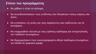 Στόχοι του προγράμματος
● Να μάθουν τι είναι το ατύχημα.
● Να συνειδητοποιήσουν τους κινδύνους που διατρέχουν στους χώρους που
ζούνε.
● Να εντοπίσουν τις αιτίες και τους παράγοντες που ευθύνονται για τα
ατυχήματα
● Να ενημερωθούν σχετικά με τους τρόπους πρόληψης και αντιμετώπισης
των παιδικών ατυχημάτων.
● Να δημιουργήσουν έναν εικονογραφημένο οδηγό πρόληψης ατυχημάτων
για παιδιά σε ψηφιακή μορφή
 