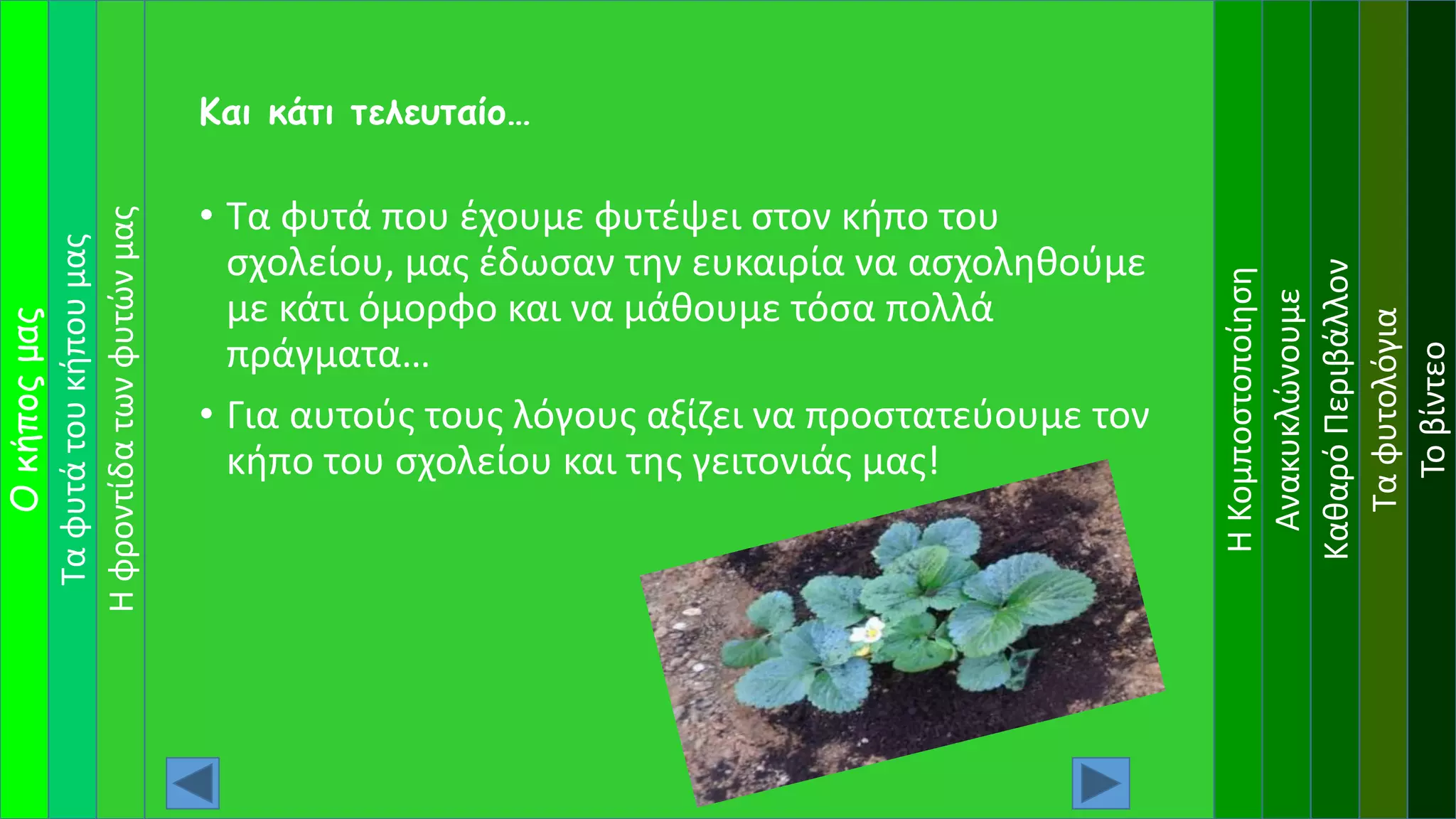 Ταφυτάτουκήπουμας
Οκήποςμας
ΗΚομποστοποίηση
Ανακυκλώνουμε
ΚαθαρόΠεριβάλλον
Ταφυτολόγια
Τοβίντεο
Ηφροντίδατωνφυτώνμας
• Τα φυτά που έχουμε φυτέψει στον κήπο του
σχολείου, μας έδωσαν την ευκαιρία να ασχοληθούμε
με κάτι όμορφο και να μάθουμε τόσα πολλά
πράγματα…
• Για αυτούς τους λόγους αξίζει να προστατεύουμε τον
κήπο του σχολείου και της γειτονιάς μας!
Και κάτι τελευταίο…
 