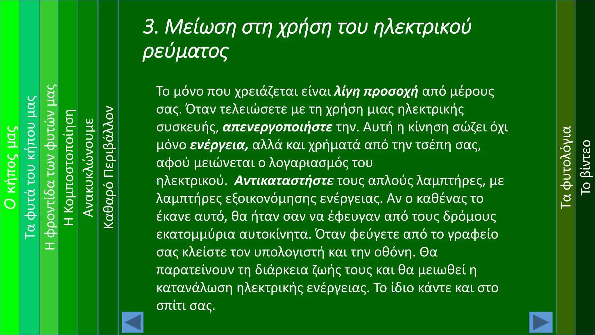 Ταφυτάτουκήπουμας
Ηφροντίδατωνφυτώνμας
Οκήποςμας
ΗΚομποστοποίηση
Ανακυκλώνουμε
Ταφυτολόγια
Τοβίντεο
ΚαθαρόΠεριβάλλον
3. Μείωση στη χρήση του ηλεκτρικού
ρεύματος
Το μόνο που χρειάζεται είναι λίγη προσοχή από μέρους
σας. Όταν τελειώσετε με τη χρήση μιας ηλεκτρικής
συσκευής, απενεργοποιήστε την. Αυτή η κίνηση σώζει όχι
μόνο ενέργεια, αλλά και χρήματά από την τσέπη σας,
αφού μειώνεται ο λογαριασμός του
ηλεκτρικού. Αντικαταστήστε τους απλούς λαμπτήρες, με
λαμπτήρες εξοικονόμησης ενέργειας. Αν ο καθένας το
έκανε αυτό, θα ήταν σαν να έφευγαν από τους δρόμους
εκατομμύρια αυτοκίνητα. Όταν φεύγετε από το γραφείο
σας κλείστε τον υπολογιστή και την οθόνη. Θα
παρατείνουν τη διάρκεια ζωής τους και θα μειωθεί η
κατανάλωση ηλεκτρικής ενέργειας. Το ίδιο κάντε και στο
σπίτι σας.
 