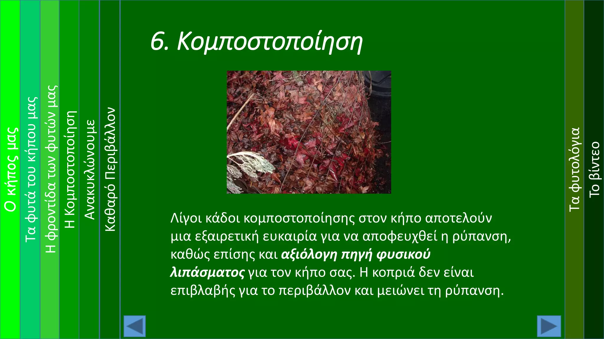 Ταφυτάτουκήπουμας
Ηφροντίδατωνφυτώνμας
Οκήποςμας
ΗΚομποστοποίηση
Ανακυκλώνουμε
Ταφυτολόγια
Τοβίντεο
ΚαθαρόΠεριβάλλον
6. Κομποστοποίηση
Λίγοι κάδοι κομποστοποίησης στον κήπο αποτελούν
μια εξαιρετική ευκαιρία για να αποφευχθεί η ρύπανση,
καθώς επίσης και αξιόλογη πηγή φυσικού
λιπάσματος για τον κήπο σας. Η κοπριά δεν είναι
επιβλαβής για το περιβάλλον και μειώνει τη ρύπανση.
 