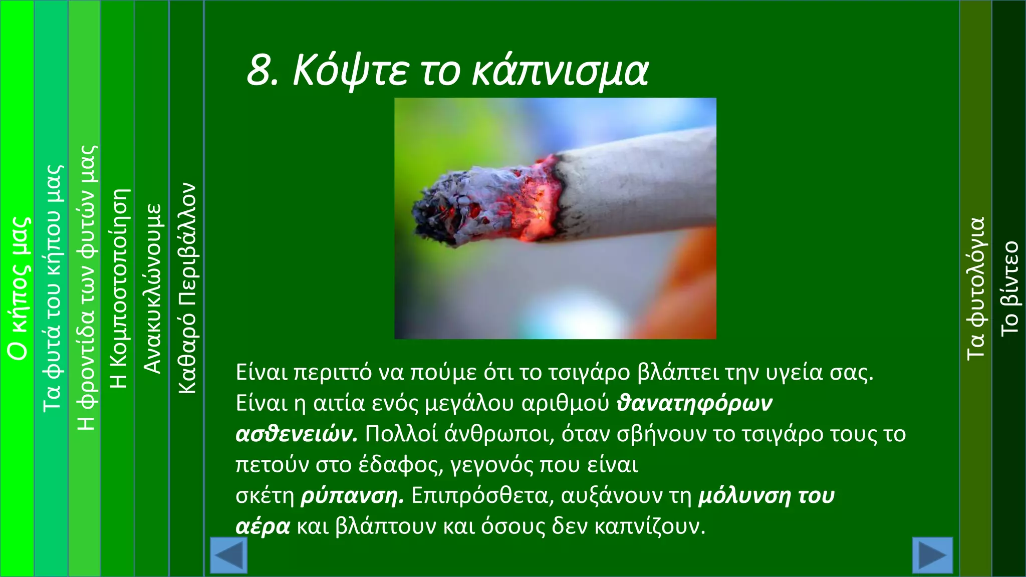 Ταφυτάτουκήπουμας
Ηφροντίδατωνφυτώνμας
Οκήποςμας
ΗΚομποστοποίηση
Ανακυκλώνουμε
Ταφυτολόγια
Τοβίντεο
ΚαθαρόΠεριβάλλον
8. Κόψτε το κάπνισμα
Είναι περιττό να πούμε ότι το τσιγάρο βλάπτει την υγεία σας.
Είναι η αιτία ενός μεγάλου αριθμού θανατηφόρων
ασθενειών. Πολλοί άνθρωποι, όταν σβήνουν το τσιγάρο τους το
πετούν στο έδαφος, γεγονός που είναι
σκέτη ρύπανση. Επιπρόσθετα, αυξάνουν τη μόλυνση του
αέρα και βλάπτουν και όσους δεν καπνίζουν.
 