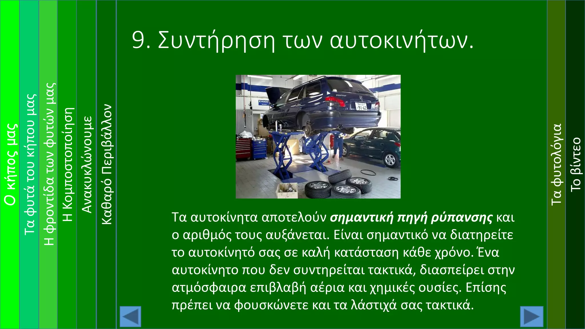 Ταφυτάτουκήπουμας
Ηφροντίδατωνφυτώνμας
Οκήποςμας
ΗΚομποστοποίηση
Ανακυκλώνουμε
Ταφυτολόγια
Τοβίντεο
ΚαθαρόΠεριβάλλον
9. Συντήρηση των αυτοκινήτων.
Τα αυτοκίνητα αποτελούν σημαντική πηγή ρύπανσης και
ο αριθμός τους αυξάνεται. Είναι σημαντικό να διατηρείτε
το αυτοκίνητό σας σε καλή κατάσταση κάθε χρόνο. Ένα
αυτοκίνητο που δεν συντηρείται τακτικά, διασπείρει στην
ατμόσφαιρα επιβλαβή αέρια και χημικές ουσίες. Επίσης
πρέπει να φουσκώνετε και τα λάστιχά σας τακτικά.
 