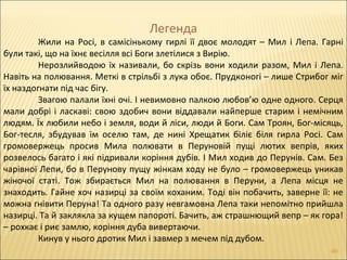 Легенда
Жили на Росі, в самісінькому гирлі її двоє молодят – Мил і Лепа. Гарні
були такі, що на їхнє весілля всі Боги злетілися з Вирію.
Нерозлийводою їх називали, бо скрізь вони ходили разом, Мил і Лепа.
Навіть на полювання. Меткі в стрільбі з лука обоє. Прудконогі – лише Стрибог міг
їх наздогнати під час бігу.
Звагою палали їхні очі. І невимовно палкою любов’ю одне одного. Серця
мали добрі і ласкаві: свою здобич вони віддавали найперше старим і немічним
людям. Їх любили небо і земля, води й ліси, люди й Боги. Сам Троян, Бог-місяць,
Бог-тесля, збудував їм оселю там, де нині Хрещатик біліє біля гирла Росі. Сам
громовержець просив Мила полювати в Перуновій пущі лютих вепрів, яких
розвелось багато і які підривали коріння дубів. І Мил ходив до Перунів. Сам. Без
чарівної Лепи, бо в Перунову пущу жінкам ходу не було – громовержець уникав
жіночої статі. Тож збирається Мил на полювання в Перуни, а Лепа місця не
знаходить. Гайне хоч назирці за своїм коханим. Тоді він побачить, заверне її: не
можна гнівити Перуна! Та одного разу невгамовна Лепа таки непомітно прийшла
назирці. Та й заклякла за кущем папороті. Бачить, аж страшнющий вепр – як гора!
– рохкає і риє замлю, коріння дуба вивертаючи.
Кинув у нього дротик Мил і завмер з мечем під дубом.
40
 