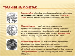  Рись звичайна. Цінний хутровий звір, що рідко зустрічається в
Українських Карпатах та на Поліссі. Занесений до Червоної
Книги України. Монету введено в обіг 25 квітня 2001 року.
 Морський коник — пам’ятна монета присвячена
представникові єдиного ендемічного підвиду морського
коника чорноморського у фауні України, який поширений в
Азовському і Чорному морях. Занесений до Червоної Книги
України. Монету введено в обіг 25 липня 2003 року.
 Пилкохвіст український — пам’ятна монета присвячена
рідкісному виду комах родини Листові коники
(Phaneropteridae) пилкохвосту українському (Poecilimon
ukrainicus), що живе лише на території України. Вид включено
до Червоної Книги України. Монету введено в обіг 14 червня
2006 року. 46
 