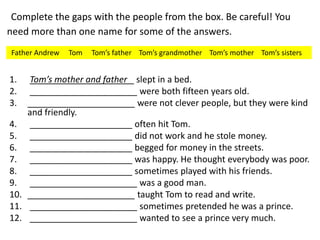 Complete the gaps with the people from the box. Be careful! You
need more than one name for some of the answers.
1. Tom’s mother and father _ slept in a bed.
2. ______________________ were both fifteen years old.
3. ______________________ were not clever people, but they were kind
and friendly.
4. _____________________ often hit Tom.
5. _____________________ did not work and he stole money.
6. _____________________ begged for money in the streets.
7. _____________________ was happy. He thought everybody was poor.
8. _____________________ sometimes played with his friends.
9. ______________________ was a good man.
10. ______________________ taught Tom to read and write.
11. ______________________ sometimes pretended he was a prince.
12. ______________________ wanted to see a prince very much.
Father Andrew Tom Tom’s father Tom’s grandmother Tom’s mother Tom’s sisters
 