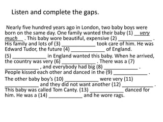 Listen and complete the gaps.
Nearly five hundred years ago in London, two baby boys were
born on the same day. One family wanted their baby (1) __very
much__ . This baby wore beautiful, expensive (2) ____________ .
His family and lots of (3) ____________ took care of him. He was
Edward Tudor, the future (4) ____________ of England.
(5) ____________ in England wanted this baby. When he arrived,
the country was very (6) ____________ . There was a (7)
____________ , and everybody had big (8) ____________ .
People kissed each other and danced in the (9) ____________ .
The other baby boy’s (10) ____________ were very (11)
____________ and they did not want another (12) ___________ .
This baby was called Tom Canty. (13) ____________ danced for
him. He was a (14) ____________ and he wore rags.
 
