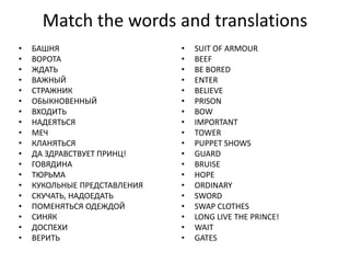 Match the words and translations
• БАШНЯ
• ВОРОТА
• ЖДАТЬ
• ВАЖНЫЙ
• СТРАЖНИК
• ОБЫКНОВЕННЫЙ
• ВХОДИТЬ
• НАДЕЯТЬСЯ
• МЕЧ
• КЛАНЯТЬСЯ
• ДА ЗДРАВСТВУЕТ ПРИНЦ!
• ГОВЯДИНА
• ТЮРЬМА
• КУКОЛЬНЫЕ ПРЕДСТАВЛЕНИЯ
• СКУЧАТЬ, НАДОЕДАТЬ
• ПОМЕНЯТЬСЯ ОДЕЖДОЙ
• СИНЯК
• ДОСПЕХИ
• ВЕРИТЬ
• SUIT OF ARMOUR
• BEEF
• BE BORED
• ENTER
• BELIEVE
• PRISON
• BOW
• IMPORTANT
• TOWER
• PUPPET SHOWS
• GUARD
• BRUISE
• HOPE
• ORDINARY
• SWORD
• SWAP CLOTHES
• LONG LIVE THE PRINCE!
• WAIT
• GATES
 
