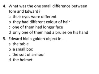 4. What was the one small difference between
Tom and Edward?
a their eyes were different
b they had different colour of hair
c one of them had longer face
d only one of them had a bruise on his hand
5. Edward hid a golden object in …
a the table
b a small box
c the suit of armour
d the helmet
 