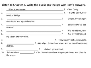 Listen to Chapter 2. Write the questions that go with Tom’s answers.
1. What’s your name _________________________________ ? - Tom Canty.
2. __________________________________________________ ? - In Offal Court, near
London Bridge.
3. ________________________________________________ ? - Oh yes. I’ve also got
two sisters and a grandmother.
4. ________________________________________________ ? - Because she’s a bad
woman.
5. ________________________________________________ ? - No, he hits me, too.
6. ________________________________________________ ? - No, my mother and
my sisters are very kind.
7. __________________________________________ ? - They haven’t got any servants.
8. ________________________ ? - We all get dressed ourselves and we don’t have many
clothes.
9. ____________________________ ? - I don’t go to school.
10. Tell me about ____________ ? - Yes. Sometimes there are puppet shows and plays in
the street.
 