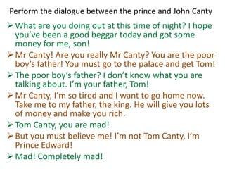 Perform the dialogue between the prince and John Canty
What are you doing out at this time of night? I hope
you’ve been a good beggar today and got some
money for me, son!
Mr Canty! Are you really Mr Canty? You are the poor
boy’s father! You must go to the palace and get Tom!
The poor boy’s father? I don’t know what you are
talking about. I’m your father, Tom!
Mr Canty, I’m so tired and I want to go home now.
Take me to my father, the king. He will give you lots
of money and make you rich.
Tom Canty, you are mad!
But you must believe me! I’m not Tom Canty, I’m
Prince Edward!
Mad! Completely mad!
 