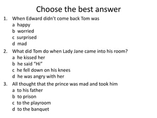 Choose the best answer
1. When Edward didn’t come back Tom was
a happy
b worried
c surprised
d mad
2. What did Tom do when Lady Jane came into his room?
a he kissed her
b he said “Hi”
c he fell down on his knees
d he was angry with her
3. All thought that the prince was mad and took him
a to his father
b to prison
c to the playroom
d to the banquet
 