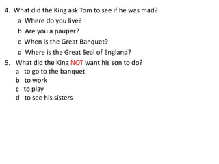 4. What did the King ask Tom to see if he was mad?
a Where do you live?
b Are you a pauper?
c When is the Great Banquet?
d Where is the Great Seal of England?
5. What did the King NOT want his son to do?
a to go to the banquet
b to work
c to play
d to see his sisters
 