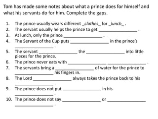 Tom has made some notes about what a prince does for himself and
what his servants do for him. Complete the gaps.
1. The prince usually wears different _clothes_ for _lunch_ .
2. The servant usually helps the prince to get ________________ .
3. At lunch, only the prince ________________ .
4. The Servant of the Cup puts ________________ in the prince’s
________________ .
5. The servant ________________ the ________________ into little
pieces for the prince.
6. The prince never eats with ________________ ________________ .
7. The servants bring a ________________ of water for the prince to
________________ his fingers in.
8. The Lord ________________ always takes the prince back to his
________________ .
9. The prince does not put ________________ in his
________________ .
10. The prince does not say ________________ or ________________
________________ .
 