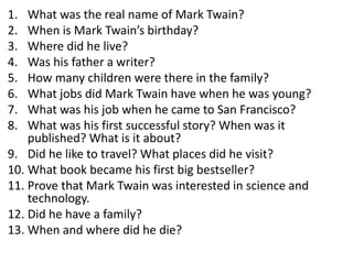 1. What was the real name of Mark Twain?
2. When is Mark Twain’s birthday?
3. Where did he live?
4. Was his father a writer?
5. How many children were there in the family?
6. What jobs did Mark Twain have when he was young?
7. What was his job when he came to San Francisco?
8. What was his first successful story? When was it
published? What is it about?
9. Did he like to travel? What places did he visit?
10. What book became his first big bestseller?
11. Prove that Mark Twain was interested in science and
technology.
12. Did he have a family?
13. When and where did he die?
 