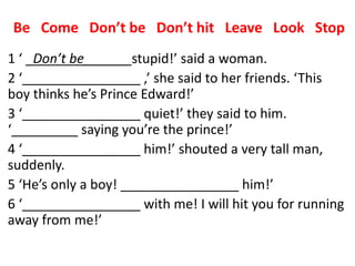Be Come Don’t be Don’t hit Leave Look Stop
1 ‘ _Don’t be______ stupid!’ said a woman.
2 ‘________________ ,’ she said to her friends. ‘This
boy thinks he’s Prince Edward!’
3 ‘________________ quiet!’ they said to him.
‘_________ saying you’re the prince!’
4 ‘________________ him!’ shouted a very tall man,
suddenly.
5 ‘He’s only a boy! ________________ him!’
6 ‘________________ with me! I will hit you for running
away from me!’
 