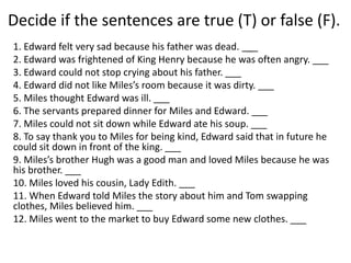 Decide if the sentences are true (T) or false (F).
1. Edward felt very sad because his father was dead. ___
2. Edward was frightened of King Henry because he was often angry. ___
3. Edward could not stop crying about his father. ___
4. Edward did not like Miles’s room because it was dirty. ___
5. Miles thought Edward was ill. ___
6. The servants prepared dinner for Miles and Edward. ___
7. Miles could not sit down while Edward ate his soup. ___
8. To say thank you to Miles for being kind, Edward said that in future he
could sit down in front of the king. ___
9. Miles’s brother Hugh was a good man and loved Miles because he was
his brother. ___
10. Miles loved his cousin, Lady Edith. ___
11. When Edward told Miles the story about him and Tom swapping
clothes, Miles believed him. ___
12. Miles went to the market to buy Edward some new clothes. ___
 