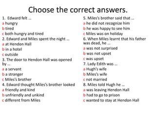 Choose the correct answers.
1. Edward felt …
a hungry
b tired
c both hungry and tired
2. Edward and Miles spent the night …
a at Hendon Hall
b in a hotel
c outside
3. The door to Hendon Hall was opened
by …
a a servant
b a stranger
c Miles’s brother
4. Edward thought Miles’s brother looked
a friendly and kind
b unfriendly and unkind
c different from Miles
5. Miles’s brother said that …
a he did not recognize him
b he was happy to see him
c Miles was on holiday
6. When Miles learnt that his father
was dead, he …
a was not surprised
b was not upset
c was upset
7. Lady Edith was …
a Hugh’s wife
b Miles’s wife
c not married
8. Miles told Hugh he …
a was leaving Hendon Hall
b had to go to prison
c wanted to stay at Hendon Hall
 