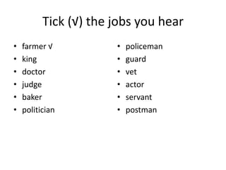 Tick (√) the jobs you hear
• farmer √
• king
• doctor
• judge
• baker
• politician
• policeman
• guard
• vet
• actor
• servant
• postman
 