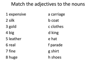 Match the adjectives to the nouns
1 expensive a carriage
2 silk b coat
3 gold c clothes
4 big d king
5 leather e hat
6 real f parade
7 fine g shirt
8 huge h shoes
 