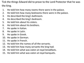 Tick the things Edward did to prove to the Lord Protector that he was
the king.
1. He told him how many rooms there were in the palace.
2. He told him how many bedrooms there were in the palace.
3. He described the king’s bathroom.
4. He described the king’s bedroom.
5. He told him about his sisters.
6. He told him about his brothers.
7. He spoke in Italian.
8. He spoke in Latin.
9. He spoke in Greek.
10. He spoke in German.
11. He spoke in French.
12. He told him the names of all the servants.
13. He told him how many servants the king had.
14. He told him what was eaten at royal breakfasts.
15. He told him what was eaten at royal banquets.
 