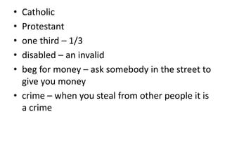 • Catholic
• Protestant
• one third – 1/3
• disabled – an invalid
• beg for money – ask somebody in the street to
give you money
• crime – when you steal from other people it is
a crime
 