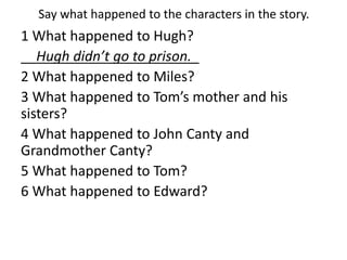 Say what happened to the characters in the story.
1 What happened to Hugh?
__Hugh didn’t go to prison._
2 What happened to Miles?
3 What happened to Tom’s mother and his
sisters?
4 What happened to John Canty and
Grandmother Canty?
5 What happened to Tom?
6 What happened to Edward?
 