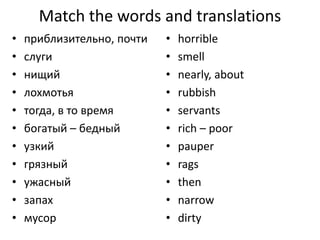 Match the words and translations
• приблизительно, почти
• слуги
• нищий
• лохмотья
• тогда, в то время
• богатый – бедный
• узкий
• грязный
• ужасный
• запах
• мусор
• horrible
• smell
• nearly, about
• rubbish
• servants
• rich – poor
• pauper
• rags
• then
• narrow
• dirty
 