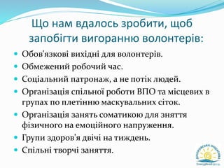 Що нам вдалось зробити, щоб
запобігти вигоранню волонтерів:
 Обов'язкові вихідні для волонтерів.
 Обмежений робочий час.
 Соціальний патронаж, а не потік людей.
 Організація спільної роботи ВПО та місцевих в
групах по плетінню маскувальних сіток.
 Організація занять соматикою для зняття
фізичного на емоційного напруження.
 Групи здоров’я двічі на тиждень.
 Спільні творчі заняття.
 