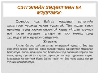 СЭТГЭЛИЙН ХӨДӨЛГӨӨН БА
МЭДРЭМЖ:
Орчноос ирж байгаа мэдээлэл сэтгэлийн
хөдөлгөөн үүсэхэд чухал үүрэгтэй. Үйл явдал гэнэт
өрнөхөд түүнд хэрхэн оновчтой хариу үйлдэл үзүүлэх
вэ? гэсэн асуудал тулгарч яг тэр мөчид хүнд
хүрэлцээтэй мэдээлэл байдаггүй.
Жишээ нь
Анхны болзоо сайхан атлаа түгшүүртэй уулзалт. Энэ үед
өөрийгөө хэрхэн яаж авч явах талаар тэдэнд хангалттай мэдээлэл
байдаггүй. Харин цаашдаа бол болзооны үед өөрийгөө хэрхэн авч
явах, цаад хүнтэйгээ хэрхэн харилцах талаар туршлага сууна.
Мэдээлэл хангалттай болж байна гэсэн үг. Энэ үеэс хойш нэг их
түгшиж догдолдоггүй.
 