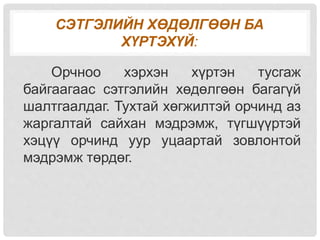 СЭТГЭЛИЙН ХӨДӨЛГӨӨН БА
ХҮРТЭХҮЙ:
Орчноо хэрхэн хүртэн тусгаж
байгаагаас сэтгэлийн хөдөлгөөн багагүй
шалтгаалдаг. Тухтай хөгжилтэй орчинд аз
жаргалтай сайхан мэдрэмж, түгшүүртэй
хэцүү орчинд уур уцаартай зовлонтой
мэдрэмж төрдөг.
 