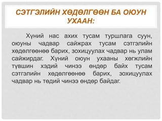 СЭТГЭЛИЙН ХӨДӨЛГӨӨН БА ОЮУН
УХААН:
Хүний нас ахих тусам туршлага суун,
оюуны чадвар сайжрах тусам сэтгэлийн
хөдөлгөөнөө барих, зохицуулах чадвар нь улам
сайжирдаг. Хүний оюун ухааны хөгжлийн
түвшин хэдий чинээ өндөр байх тусам
сэтгэлийн хөдөлгөөнөө барих, зохицуулах
чадвар нь төдий чинээ өндөр байдаг.
 