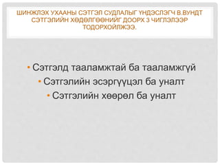 ШИНЖЛЭХ УХААНЫ СЭТГЭЛ СУДЛАЛЫГ ҮНДЭСЛЭГЧ В.ВУНДТ
СЭТГЭЛИЙН ХӨДӨЛГӨӨНИЙГ ДООРХ 3 ЧИГЛЭЛЭЭР
ТОДОРХОЙЛЖЭЭ.
• Сэтгэлд тааламжтай ба тааламжгүй
• Сэтгэлийн эсэргүүцэл ба уналт
• Сэтгэлийн хөөрөл ба уналт
 