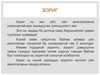 ЗОРИГ
Зориг нь зан үйл, үйл ажиллагаагаа
ухамсартайгаар зохицуулах зохицуулалт юм.
Энэ нь гадаад ба дотоод саад бэрхшээлийг даван
туулахыг шаарддаг.
Хүний хийж гүйцэтгэж байгаа аливаа үйл
ажиллагааг санаатай ба санамсаргүй гэж 2 ангилдаг.
Өмнөө тодорхой зорилго, зорилт дэвшүүлэн
тавьж түүндээ хүрэхийн төлөө шаргуу тэмцэж байгаа
бүх тохиолдол иь зоригтой салшгүй холбоотой.
Зориг нь хүний зориудын зорилго чиглэлт үйл
ажиллагааны явцад илэрнэ.
 