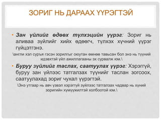 ЗОРИГ НЬ ДАРААХ ҮҮРЭГТЭЙ
• Зан үйлийг өдөөх түлхэцийн үүрэг: Зориг нь
аливаа зүйлийг хийх өдөөгч, түлхэх хүчний үүрэг
гүйцэтгэнэ.
англи хэл суръя гэсэн зорилгыг оюутан өмнөө тавьсан бол энэ нь түүний
идэвхтэй үйл ажиллагааны эх сурвалж юм.
• Буруу зүйлийг таслах, саатуулах үүрэг: Хэрэггүй,
буруу зан үйлээс татгалзах түүнийг таслан зогсоох,
саатуулахад зориг чухал үүрэгтэй.
Энэ утгаар нь авч үзвэл хэрэггүй зүйлээс татгалзах чадвар нь хүний
зоригийн хүмүүжилтэй холбоотой юм.
 