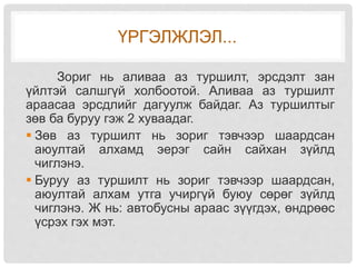 ҮРГЭЛЖЛЭЛ...
Зориг нь аливаа аз туршилт, эрсдэлт зан
үйлтэй салшгүй холбоотой. Аливаа аз туршилт
араасаа эрсдлийг дагуулж байдаг. Аз туршилтыг
зөв ба буруу гэж 2 хуваадаг.
 Зөв аз туршилт нь зориг тэвчээр шаардсан
аюултай алхамд эерэг сайн сайхан зүйлд
чиглэнэ.
 Буруу аз туршилт нь зориг тэвчээр шаардсан,
аюултай алхам утга учиргүй буюу сөрөг зүйлд
чиглэнэ. Ж нь: автобусны араас зүүгдэх, өндрөөс
үсрэх гэх мэт.
 