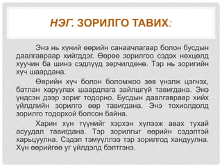 НЭГ. ЗОРИЛГО ТАВИХ:
Энэ нь хүний өөрийн санаачлагаар болон бусдын
даалгавраар хийгддэг. Өөрөө зорилгоо сэдэх нөхцөлд
хуучин ба шинэ сэдлүүд зөрчилдөнө. Тэр нь зоригийн
хүч шаардана.
Өөрийн хүч болон боломжоо зөв үнэлж цэгнэх,
батлан харуулах шаардлага зайлшгүй тавигдана. Энэ
үндсэн дээр зориг тодорно. Бусдын даалгавраар хийх
үйлдлийн зорилго өөр тавигдана. Энэ тохиолдолд
зорилго тодорхой болсон байна.
Харин хүн түүнийг хэрхэн хүлээж авах тухай
асуудал тавигдана. Тэр зорилгыг өөрийн сэдэлтэй
харьцуулна. Сэдэл тэмүүллээ тэр зорилгод хандуулна.
Хүн өөрийгөө уг үйлдэлд бэлтгэнэ.
 