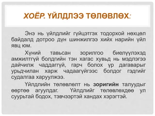 ХОЁР. ҮЙЛДЛЭЭ ТӨЛӨВЛӨХ:
Энэ нь үйлдлийг гүйцэтгэх тодорхой нөхцөл
байдалд дотроо дүн шинжилгээ хийх нарийн үйл
явц юм.
Хүний тавьсан зорилгоо биелүүлэхэд
амжилтгүй болдгийн тэн хагас хувьд нь мэдлэгээ
дайчилж чаддаггүй, гарч болох үр дагаварыг
урьдчилан харж чадаагүйгээс болдог гэдгийг
судалгаа харуулжээ.
Үйлдлийн төлөвлөлт нь зоригийн талуудыг
өөртөө агуулдаг. Үйлдлийг төлөвлөхдөө ул
суурьтай бодох, тэвчээртэй хандах хэрэгтэй.
 