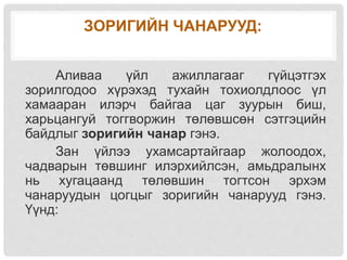 ЗОРИГИЙН ЧАНАРУУД:
Аливаа үйл ажиллагааг гүйцэтгэх
зорилгодоо хүрэхэд тухайн тохиолдлоос үл
хамааран илэрч байгаа цаг зуурын биш,
харьцангуй тоггворжин төлөвшсөн сэтгэцийн
байдлыг зоригийн чанар гэнэ.
Зан үйлээ ухамсартайгаар жолоодох,
чадварын төвшинг илэрхийлсэн, амьдралынх
нь хугацаанд төлөвшин тогтсон эрхэм
чанаруудын цогцыг зоригийн чанарууд гэнэ.
Үүнд:
 