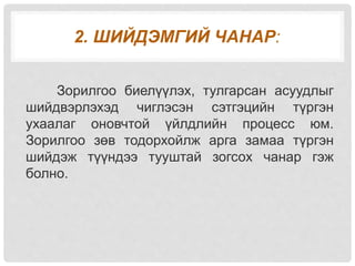 2. ШИЙДЭМГИЙ ЧАНАР:
Зорилгоо биелүүлэх, тулгарсан асуудлыг
шийдвэрлэхэд чиглэсэн сэтгэцийн түргэн
ухаалаг оновчтой үйлдлийн процесс юм.
Зорилгоо зөв тодорхойлж арга замаа түргэн
шийдэж түүндээ тууштай зогсох чанар гэж
болно.
 
