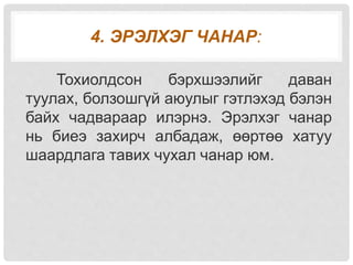 4. ЭРЭЛХЭГ ЧАНАР:
Тохиолдсон бэрхшээлийг даван
туулах, болзошгүй аюулыг гэтлэхэд бэлэн
байх чадвараар илэрнэ. Эрэлхэг чанар
нь биеэ захирч албадаж, өөртөө хатуу
шаардлага тавих чухал чанар юм.
 