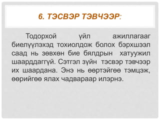 6. ТЭСВЭР ТЭВЧЭЭР:
Тодорхой үйл ажиллагааг
биелүүлэхэд тохиолдож болох бэрхшээл
саад нь зөвхөн бие бялдрын хатуужил
шаарддаггүй. Сэтгэл зүйн тэсвэр тэвчээр
их шаардана. Энэ нь өөртэйгөө тэмцэж,
өөрийгөө ялах чадвараар илэрнэ.
 