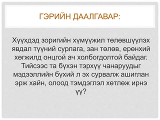 ГЭРИЙН ДААЛГАВАР:
Хүүхдэд зоригийн хүмүүжил төлөвшүүлэх
явдал түүний сурлага, зан төлөв, ерөнхий
хөгжилд онцгой ач холбогдолтой байдаг.
Тийсээс та бүхэн тэрхүү чанаруудыг
мэдээллийн бүхий л эх сурвалж ашиглан
эрж хайн, олоод тэмдэглэл хөтлөж ирнэ
үү?
 