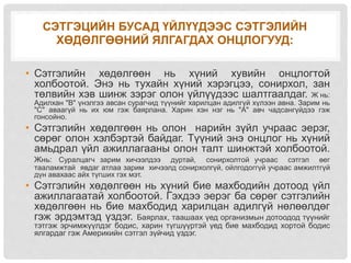 СЭТГЭЦИЙН БУСАД ҮЙЛҮҮДЭЭС СЭТГЭЛИЙН
ХӨДӨЛГӨӨНИЙ ЯЛГАГДАХ ОНЦЛОГУУД:
• Сэтгэлийн хөдөлгөөн нь хүний хувийн онцлогтой
холбоотой. Энэ нь тухайн хүний хэрэгцээ, сонирхол, зан
төлвийн хэв шинж зэрэг олон үйлүүдээс шалтгаалдаг. Ж нь:
Адилхан "В" үнэлгээ авсан сурагчид түүнийг харилцан адилгүй хүлээн авна. Зарим нь
"С" аваагүй нь их юм гэж баярлана. Харин хэн нэг нь "А" авч чадсангүйдээ гэж
гонсойно.
• Сэтгэлийн хөдөлгөөн нь олон нарийн зүйл учраас эерэг,
сөрөг олон хэлбэртэй байдаг. Түүний энэ онцлог нь хүний
амьдрал үйл ажиллагааны олон талт шинжтэй холбоотой.
Жнь: Суралцагч зарим хичээлдээ дуртай, сонирхолтой учраас сэтгэл өег
тааламжтай явдаг атлаа зарим хичээлд сонирхолгүй, ойлгодоггүй учраас амжилтгүй
дүн авахаас айх түгших гэх мэт.
• Сэтгэлийн хөдөлгөөн нь хүний бие махбодийн дотоод үйл
ажиллагаатай холбоотой. Гэхдээ эерэг ба сөрөг сэтгэлийн
хөдөлгөөн нь бие махбодид харилцан адилгүй нөлөөлдөг
гэж эрдэмтэд үздэг. Баярлах, таашаах үед организмын дотоодод түүнийг
тэтгэж эрчимжүүлдэг бодис, харин түгшүүртэй үед бие махбодид хортой бодис
ялгардаг гэж Америкийн сэтгэл зүйчид үздэг.
 