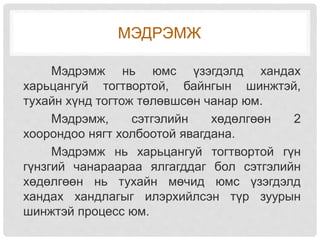 МЭДРЭМЖ
Мэдрэмж нь юмс үзэгдэлд хандах
харьцангуй тогтвортой, байнгын шинжтэй,
тухайн хүнд тогтож төлөвшсөн чанар юм.
Мэдрэмж, сэтгэлийн хөдөлгөөн 2
хоорондоо нягт холбоотой явагдана.
Мэдрэмж нь харьцангуй тогтвортой гүн
гүнзгий чанараараа ялгагддаг бол сэтгэлийн
хөдөлгөөн нь тухайн мөчид юмс үзэгдэлд
хандах хандлагыг илэрхийлсэн түр зуурын
шинжтэй процесс юм.
 