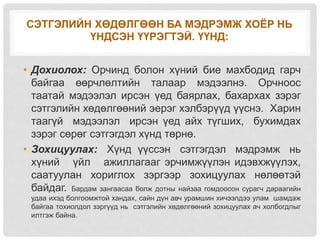 СЭТГЭЛИЙН ХӨДӨЛГӨӨН БА МЭДРЭМЖ ХОЁР НЬ
ҮНДСЭН ҮҮРЭГТЭЙ. ҮҮНД:
• Дохиолох: Орчинд болон хүний бие махбодид гарч
байгаа өөрчлөлтийн талаар мэдээлнэ. Орчноос
таатай мэдээлэл ирсэн үед баярлах, бахархах зэрэг
сэтгэлийн хөдөлгөөний эерэг хэлбэрүүд үүснэ. Харин
таагүй мэдээлэл ирсэн үед айх түгших, бухимдах
зэрэг сөрөг сэтгэгдэл хүнд төрнө.
• Зохицуулах: Хүнд үүссэн сэтгэгдэл мэдрэмж нь
хүний үйл ажиллагааг эрчимжүүлэн идэвхжүүлэх,
саатуулан хориглох зэргээр зохицуулах нөлөөтэй
байдаг. Бардам зангаасаа болж дотны найзаа гомдоосон сурагч дараагийн
удаа ихэд болгоомжтой хандах, сайн дүн авч урамшин хичээлдээ улам шамдаж
байгаа тохиолдол зэргүүд нь сэтгэлийн хөдөлгөөний зохицуулах ач холбогдлыг
илтгэж байна.
 