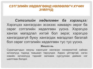 СЭТГЭЛИЙН ХӨДӨЛГӨӨНД НӨЛӨӨЛӨГЧ ХҮЧИН
ЗҮЙЛҮҮД;
Сэтгэлийн хөдөлгөөн ба хэрэгцээ:
Хэрэгцээ хангагдсан эсэхээс хамаарч эерэг ба
сөрөг сэтгэлийн хөдөлгөөн үүснэ. Хэрэгцээ
хангах магадлал ихтэй бол эерэг, хэрэгцээ
хангагдаагүй буюу хангагдах магадлал багатай
бол сөрөг сэтгэлийн хөдөлгөөн тус тус үүснэ.
Жишээ нь
Суралцагчдын оюуны хэрэгцээг хангасан сонирхолтой сайхан
хичээлүүд тэдэнд таашаал төрүүлдэг. Харин уйтгартай, нэгэн
хэвийн хичээлүүд тэднийг залхааж сургуулиас дайжих нэг
шалтгаан болдог.
 